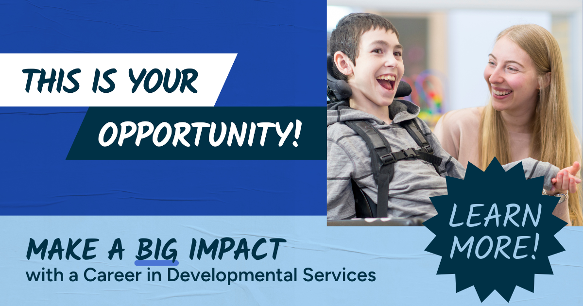 This is your opportunity! Make a big impact with a career in Developmental Services. Click to learn more!